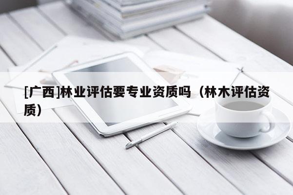 [广西]林业评估要专业资质吗（林木评估资质）