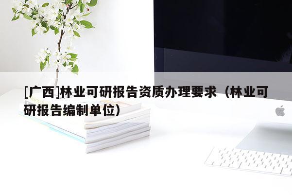 [广西]林业可研报告资质办理要求（林业可研报告编制单位）