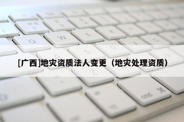 [广西]地灾资质法人变更（地灾处理资质）