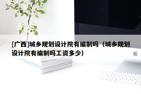 [广西]城乡规划设计院有编制吗（城乡规划设计院有编制吗工资多少）