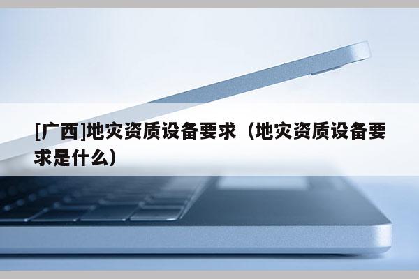 [广西]地灾资质设备要求（地灾资质设备要求是什么）