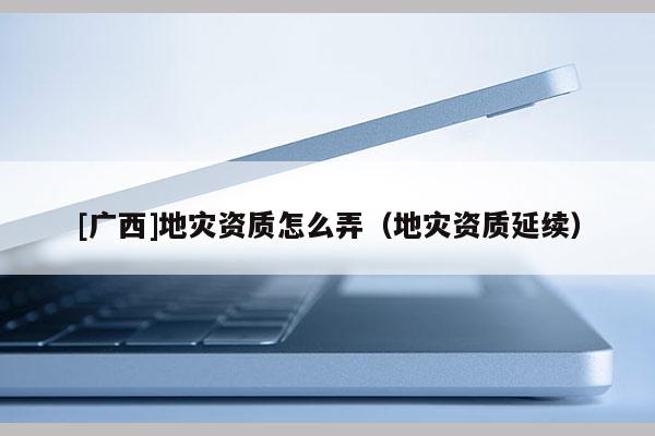 [广西]地灾资质怎么弄（地灾资质延续）