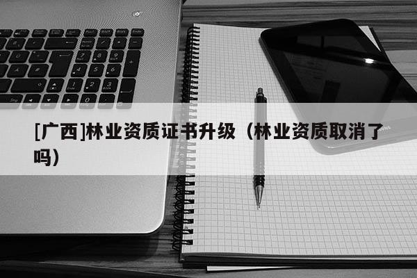 [广西]林业资质证书升级（林业资质取消了吗）