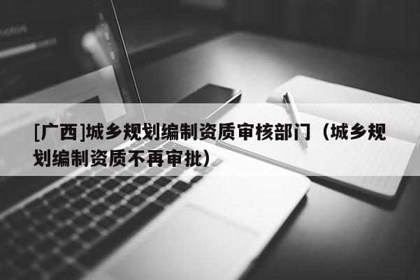 [广西]城乡规划编制资质审核部门（城乡规划编制资质不再审批）