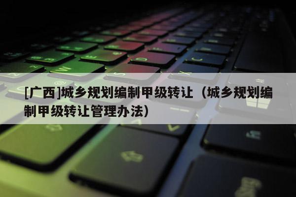 [广西]城乡规划编制甲级转让（城乡规划编制甲级转让管理办法）