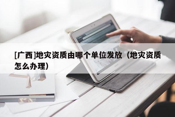 [广西]地灾资质由哪个单位发放（地灾资质怎么办理）
