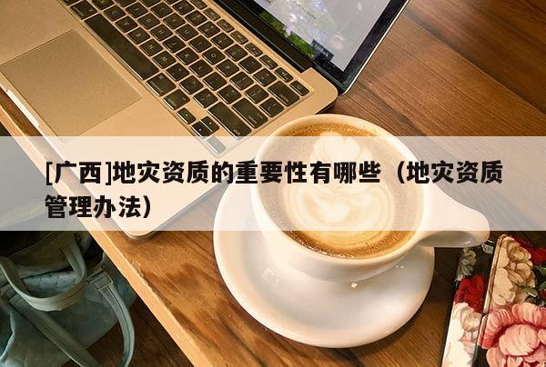 [广西]地灾资质的重要性有哪些（地灾资质管理办法）