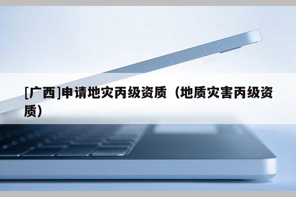 [广西]申请地灾丙级资质（地质灾害丙级资质）