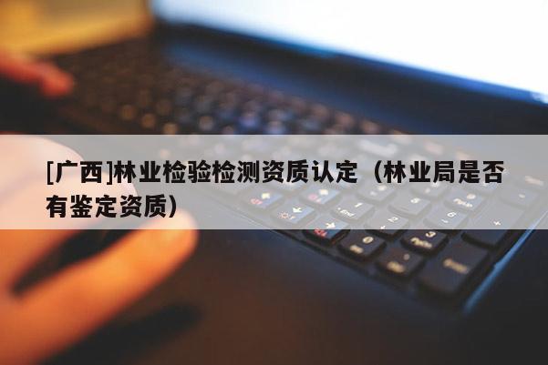 [广西]林业检验检测资质认定（林业局是否有鉴定资质）
