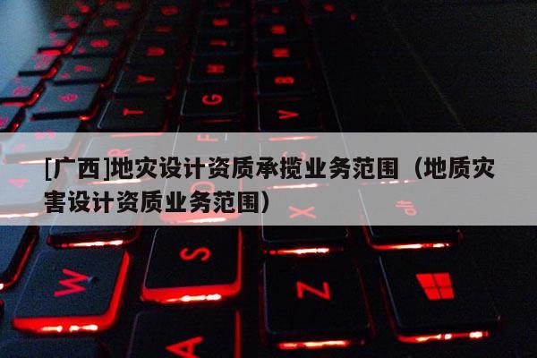 [广西]地灾设计资质承揽业务范围（地质灾害设计资质业务范围）