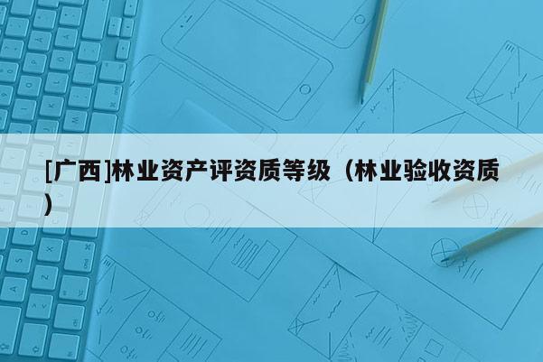 [广西]林业资产评资质等级（林业验收资质）