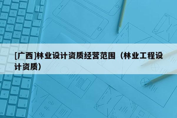 [广西]林业设计资质经营范围（林业工程设计资质）