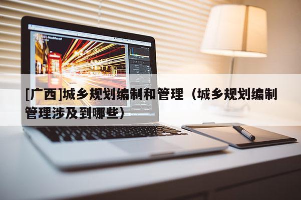 [广西]城乡规划编制和管理（城乡规划编制管理涉及到哪些）