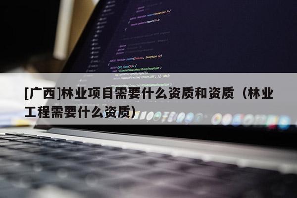 [广西]林业项目需要什么资质和资质（林业工程需要什么资质）
