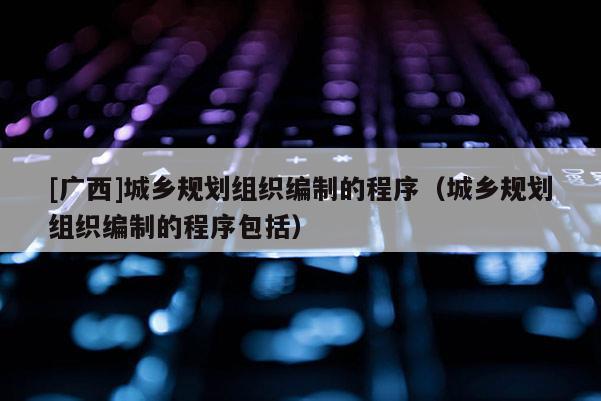 [广西]城乡规划组织编制的程序（城乡规划组织编制的程序包括）