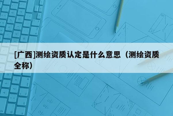 [广西]测绘资质认定是什么意思（测绘资质全称）