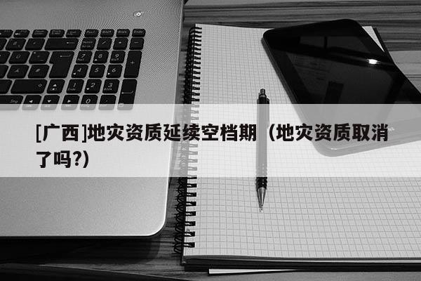 [广西]地灾资质延续空档期（地灾资质取消了吗?）