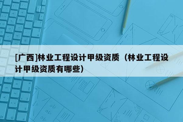 [广西]林业工程设计甲级资质（林业工程设计甲级资质有哪些）