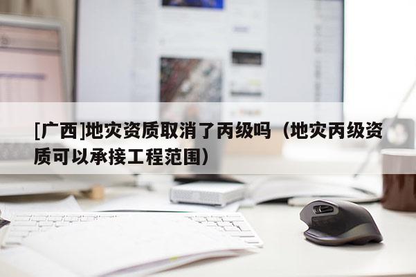 [广西]地灾资质取消了丙级吗（地灾丙级资质可以承接工程范围）