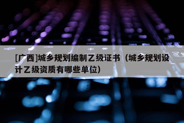 [广西]城乡规划编制乙级证书（城乡规划设计乙级资质有哪些单位）