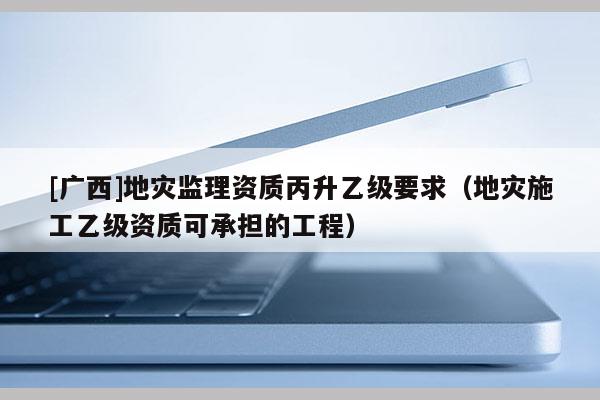 [广西]地灾监理资质丙升乙级要求（地灾施工乙级资质可承担的工程）