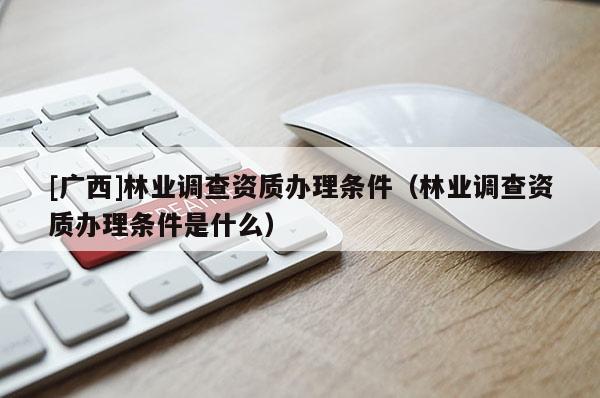 [广西]林业调查资质办理条件（林业调查资质办理条件是什么）