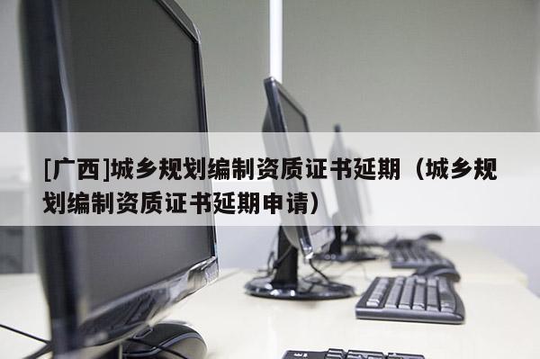 [广西]城乡规划编制资质证书延期（城乡规划编制资质证书延期申请）