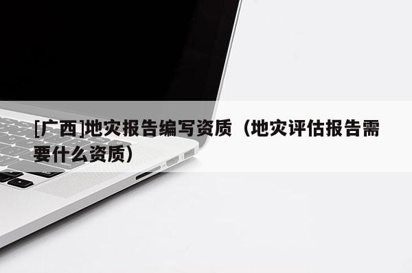 [广西]地灾报告编写资质（地灾评估报告需要什么资质）