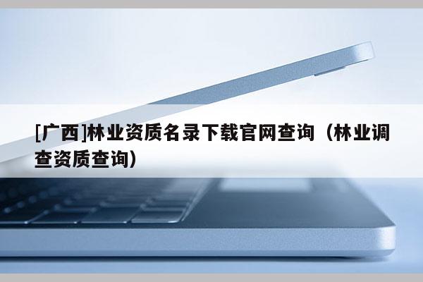 [广西]林业资质名录下载官网查询（林业调查资质查询）