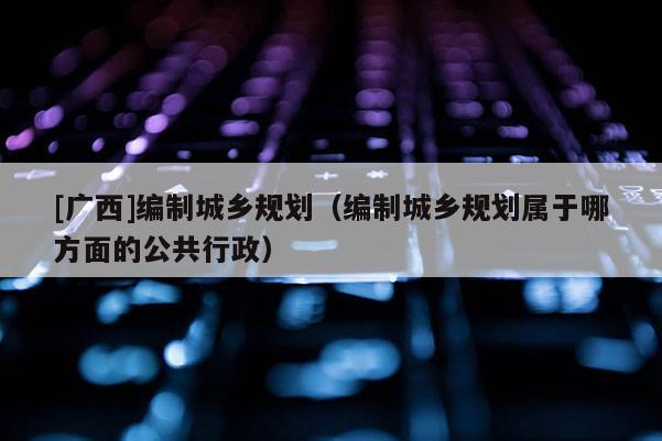 [广西]编制城乡规划（编制城乡规划属于哪方面的公共行政）