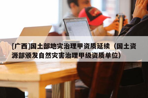 [广西]国土部地灾治理甲资质延续（国土资源部颁发自然灾害治理甲级资质单位）
