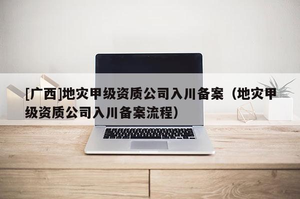 [广西]地灾甲级资质公司入川备案（地灾甲级资质公司入川备案流程）