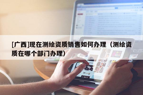 [广西]现在测绘资质销售如何办理（测绘资质在哪个部门办理）