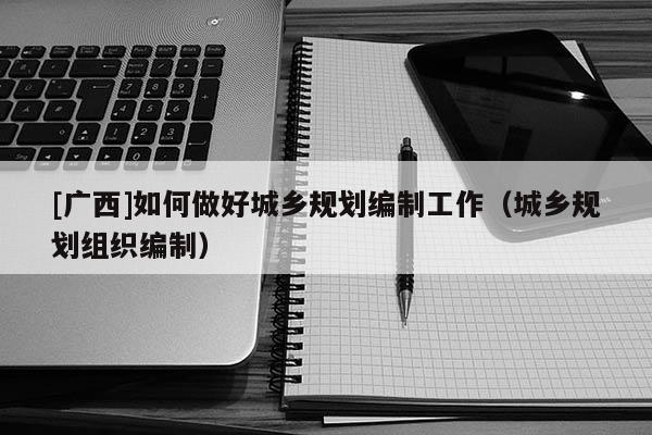 [广西]如何做好城乡规划编制工作（城乡规划组织编制）