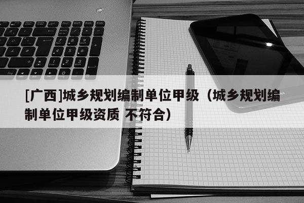 [广西]城乡规划编制单位甲级（城乡规划编制单位甲级资质 不符合）
