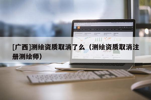 [广西]测绘资质取消了么（测绘资质取消注册测绘师）