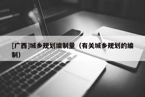 [广西]城乡规划编制量（有关城乡规划的编制）