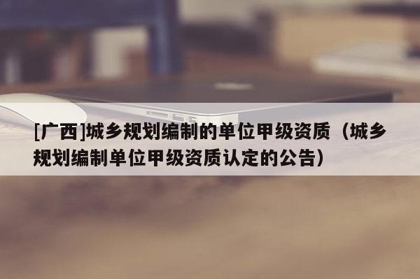 [广西]城乡规划编制的单位甲级资质（城乡规划编制单位甲级资质认定的公告）