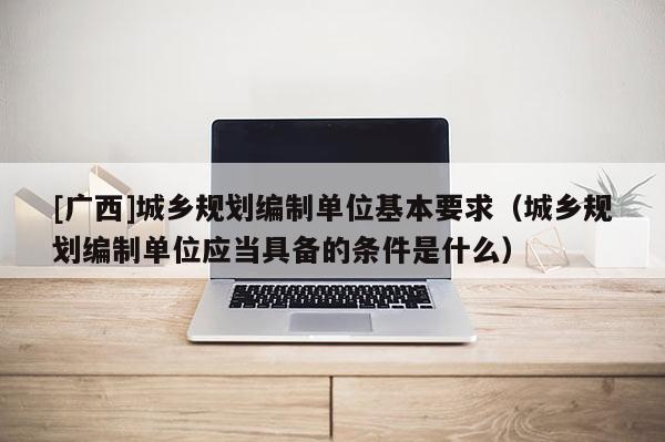 [广西]城乡规划编制单位基本要求（城乡规划编制单位应当具备的条件是什么）