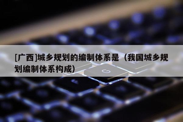 [广西]城乡规划的编制体系是（我国城乡规划编制体系构成）