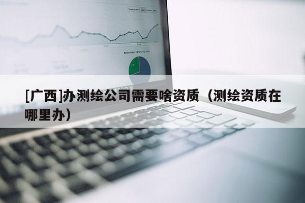 [广西]办测绘公司需要啥资质（测绘资质在哪里办）