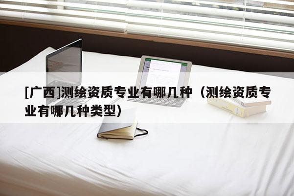 [广西]测绘资质专业有哪几种（测绘资质专业有哪几种类型）