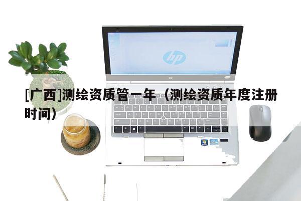 [广西]测绘资质管一年（测绘资质年度注册时间）