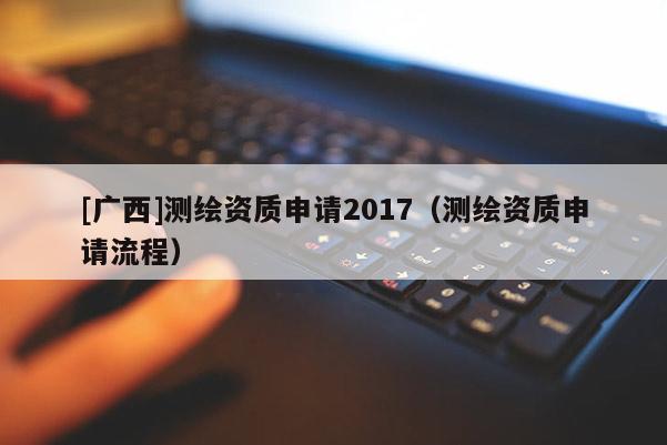 [广西]测绘资质申请2017（测绘资质申请流程）