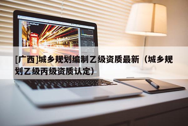 [广西]城乡规划编制乙级资质最新（城乡规划乙级丙级资质认定）