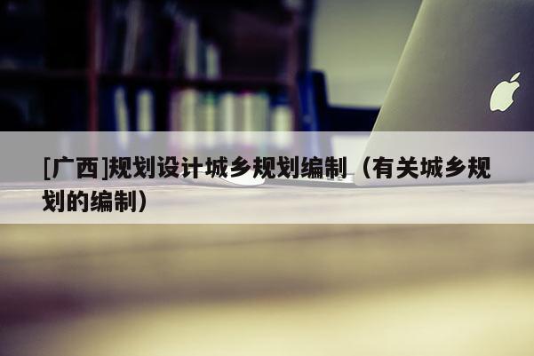 [广西]规划设计城乡规划编制（有关城乡规划的编制）