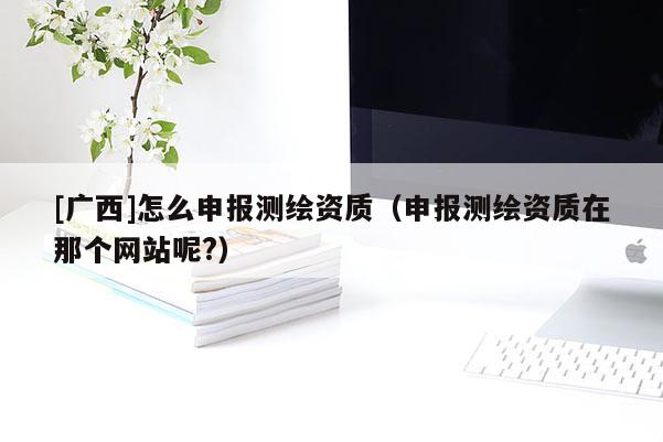 [广西]怎么申报测绘资质（申报测绘资质在那个网站呢?）