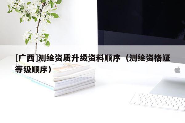 [广西]测绘资质升级资料顺序（测绘资格证等级顺序）