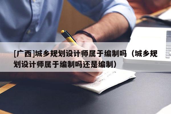 [广西]城乡规划设计师属于编制吗（城乡规划设计师属于编制吗还是编制）