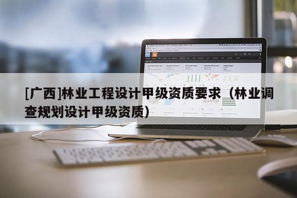 [广西]林业工程设计甲级资质要求（林业调查规划设计甲级资质）